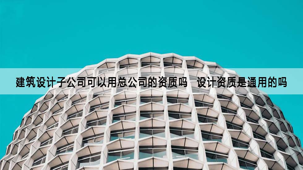建筑设计子公司可以用总公司的资质吗  设计资质是通用的吗