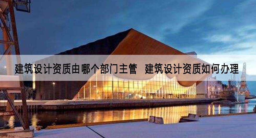 建筑设计资质由哪个部门主管  建筑设计资质如何办理.jpg